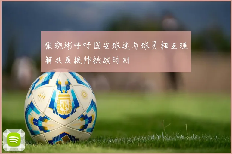 张晓彬呼吁国安球迷与球员相互理解共度换帅挑战时刻