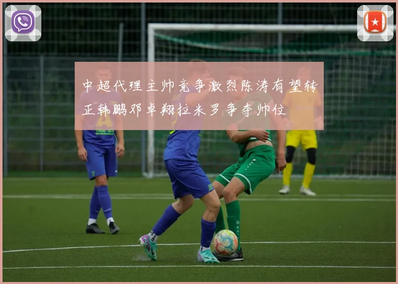 中超代理主帅竞争激烈陈涛有望转正韩鹏邓卓翔拉米罗争夺帅位