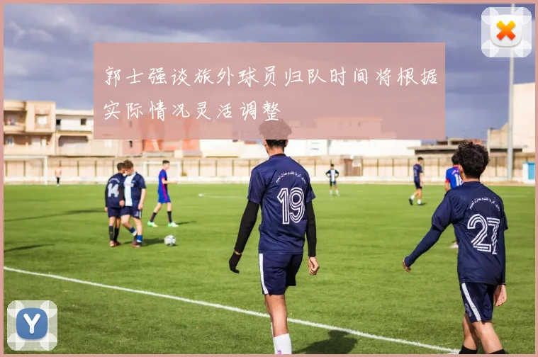 郭士强谈旅外球员归队时间将根据实际情况灵活调整