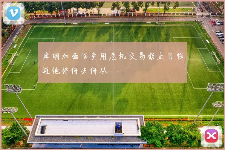 库明加面临弃用危机交易截止日临近他将何去何从