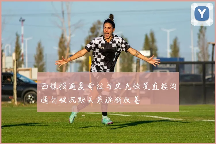 西媒报道夏奇拉与皮克恢复直接沟通打破沉默关系逐渐改善