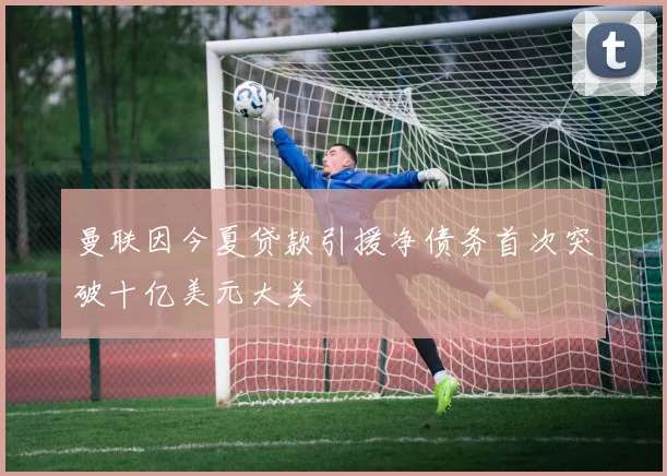 曼联因今夏贷款引援净债务首次突破十亿美元大关