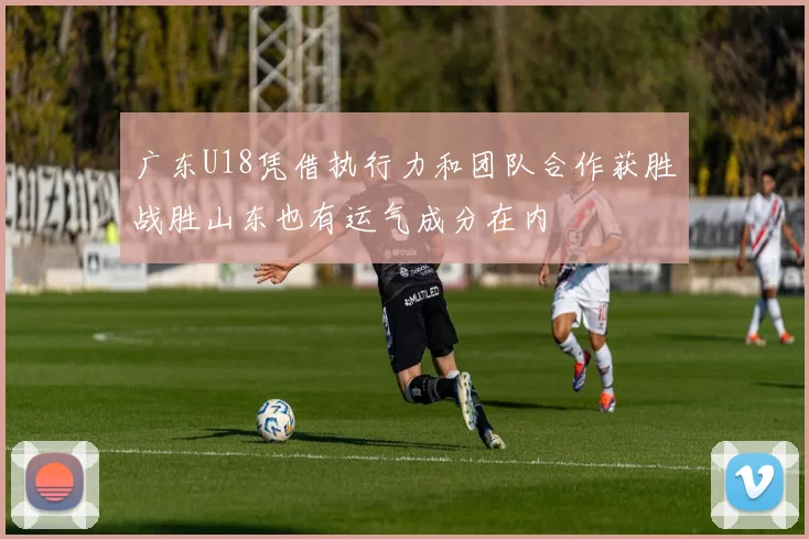 广东U18凭借执行力和团队合作获胜战胜山东也有运气成分在内