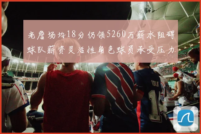 老詹场均18分仍领5260万薪水阻碍球队薪资灵活性角色球员承受压力