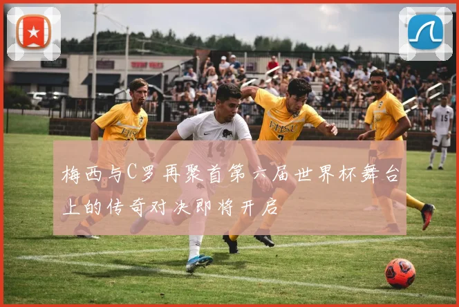 梅西与C罗再聚首第六届世界杯舞台上的传奇对决即将开启