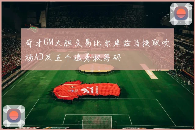 奇才GM大胆交易比尔库兹马换取吹杨AD及五个选秀权筹码