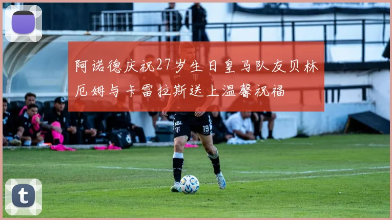 阿诺德庆祝27岁生日皇马队友贝林厄姆与卡雷拉斯送上温馨祝福