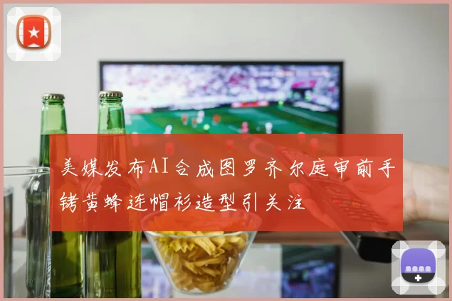 美媒发布AI合成图罗齐尔庭审前手铐黄蜂连帽衫造型引关注