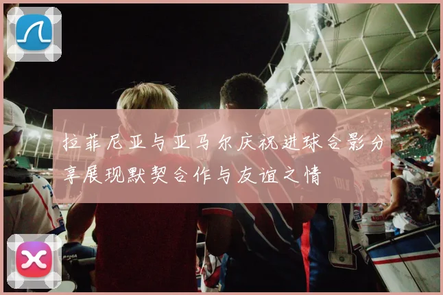 拉菲尼亚与亚马尔庆祝进球合影分享展现默契合作与友谊之情