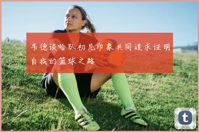 韦德谈哈队初见印象共同追求证明自我的篮球之路
