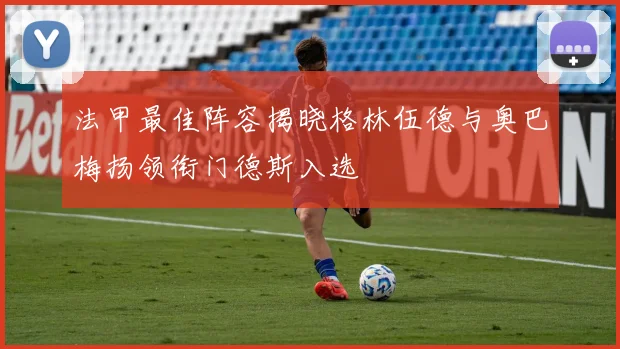 法甲最佳阵容揭晓格林伍德与奥巴梅扬领衔门德斯入选