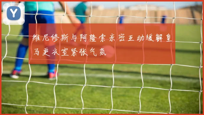 维尼修斯与阿隆索亲密互动缓解皇马更衣室紧张气氛