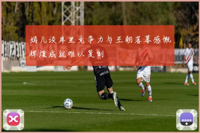 娟儿谈库里竞争力与王朝落幕感慨辉煌成就难以复制
