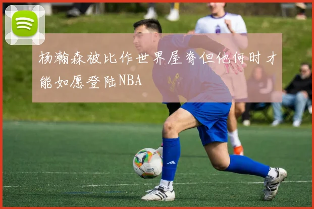 杨瀚森被比作世界屋脊但他何时才能如愿登陆NBA
