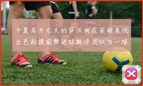 今夏离开尤文的萨沃纳在英超表现出色新援前锋进球数惨淡仅为一球
