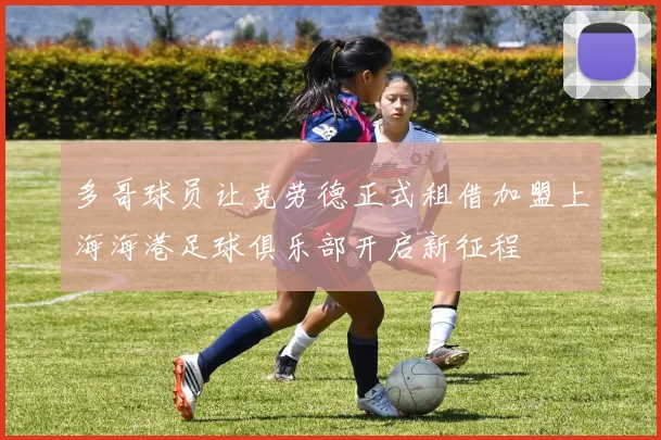 多哥球员让克劳德正式租借加盟上海海港足球俱乐部开启新征程