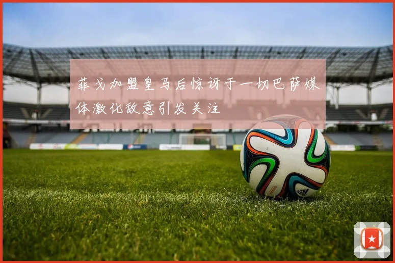 菲戈加盟皇马后惊讶于一切巴萨媒体激化敌意引发关注