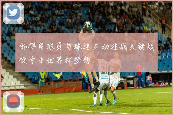 佛得角球员与球迷互动迎战关键战役冲击世界杯梦想