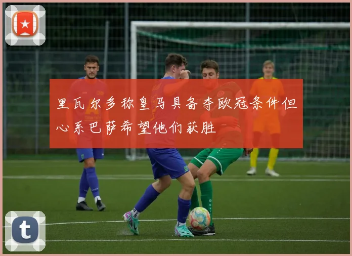 里瓦尔多称皇马具备夺欧冠条件但心系巴萨希望他们获胜