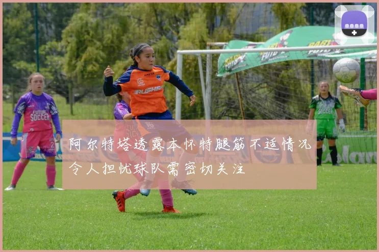 阿尔特塔透露本怀特腿筋不适情况令人担忧球队需密切关注