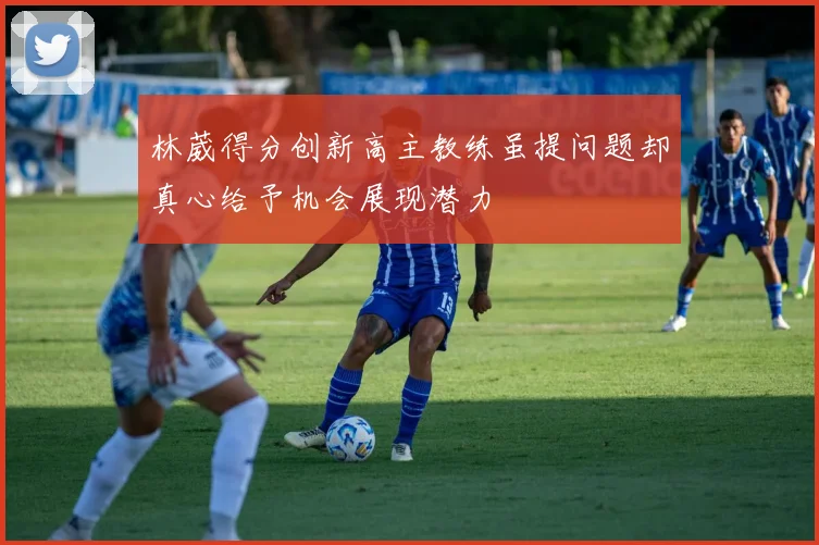 林葳得分创新高主教练虽提问题却真心给予机会展现潜力