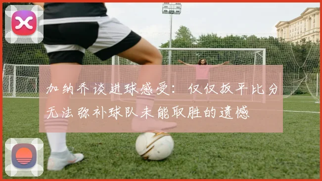 加纳乔谈进球感受：仅仅扳平比分无法弥补球队未能取胜的遗憾