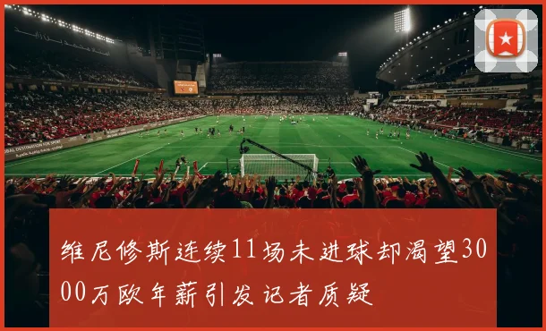 维尼修斯连续11场未进球却渴望3000万欧年薪引发记者质疑